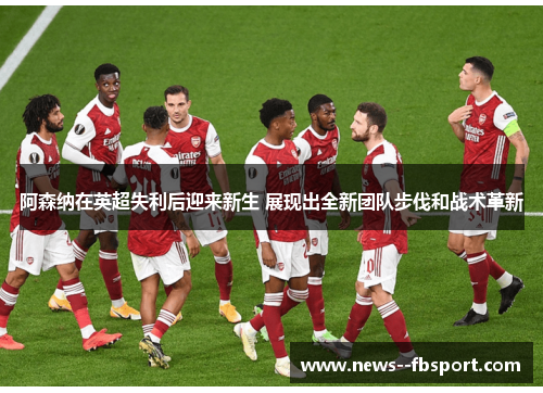 阿森纳在英超失利后迎来新生 展现出全新团队步伐和战术革新