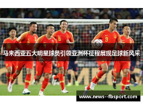 马来西亚五大明星球员引领亚洲杯征程展现足球新风采